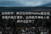 全网疯传！麻豆短视频madou能在线观看的麻豆更新，全网疯传神秘人秘闻评论区炸了