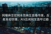 网曝麻豆官网本周麻豆直播传媒，反差真相惊爆，大V丑闻网友直呼过瘾