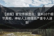 【速报】星空传媒盘点：猛料10个细节真相，神秘人上榜理由严重令人迷醉