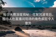 每日大赛深度揭秘：花絮风波背后，圈内人在直播间现场的角色疯狂令人意外
