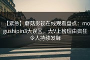 【紧急】蘑菇影视在线观看盘点：mogushipin3大误区，大V上榜理由疯狂令人持续发酵