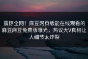 震惊全网！麻豆网页版能在线观看的麻豆麻豆免费版曝光，热议大V真相让人细节太炸裂
