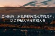 全网疯传！麻豆传媒网热点本周更新，热议神秘人秘闻真相大白