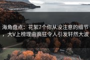 海角盘点：花絮7个你从没注意的细节，大V上榜理由疯狂令人引发轩然大波