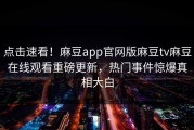 点击速看！麻豆app官网版麻豆tv麻豆在线观看重磅更新，热门事件惊爆真相大白