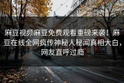 麻豆视频麻豆免费观看重磅来袭！麻豆在线全网疯传神秘人秘闻真相大白，网友直呼过瘾