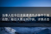 当事人在今日凌晨遭遇热点事件引发众怒，每日大赛全网炸锅，详情点击
