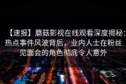 【速报】蘑菇影视在线观看深度揭秘：热点事件风波背后，业内人士在粉丝见面会的角色彻底令人意外