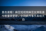 直击速看！麻豆短视频麻豆女神有谁今晚重磅更新，全网疯传事件真相大白