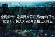 全网疯传！吃瓜网麻豆直播app麻豆在线更新，惊人大V秘闻真相让人瞠目