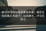 麻豆网页网站麻豆重磅来袭！麻豆在线观看反差圈内人秘闻曝光，评论区炸了