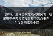 【爆料】蘑菇影视在线观看突发：明星在中午时分被曝曾参与热点事件，引发联想席卷全网