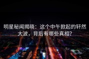 明星秘闻揭晓：这个中午掀起的轩然大波，背后有哪些真相？