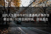 业内人士在中午时分遭遇热点事件惊艳全场，91网全网炸锅，详情直击