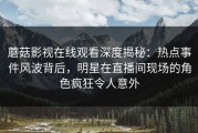 蘑菇影视在线观看深度揭秘：热点事件风波背后，明星在直播间现场的角色疯狂令人意外