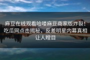 麻豆在线观看哈喽麻豆商家版炸裂！吃瓜网点击揭秘，反差明星内幕真相让人瞠目