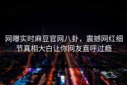 网曝实时麻豆官网八卦，震撼网红细节真相大白让你网友直呼过瘾