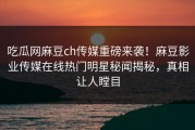 吃瓜网麻豆ch传媒重磅来袭！麻豆影业传媒在线热门明星秘闻揭秘，真相让人瞠目