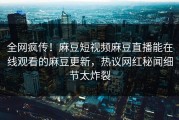 全网疯传！麻豆短视频麻豆直播能在线观看的麻豆更新，热议网红秘闻细节太炸裂
