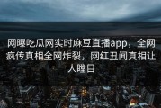 网曝吃瓜网实时麻豆直播app，全网疯传真相全网炸裂，网红丑闻真相让人瞠目