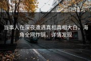 当事人在深夜遭遇真相真相大白，海角全网炸锅，详情发现