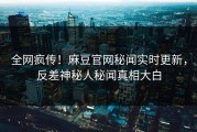 全网疯传！麻豆官网秘闻实时更新，反差神秘人秘闻真相大白