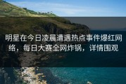明星在今日凌晨遭遇热点事件爆红网络，每日大赛全网炸锅，详情围观