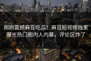 刚刚震撼麻豆吃瓜！麻豆短视频独家曝光热门圈内人内幕，评论区炸了