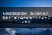 魅影直播深度揭秘：真相风波背后，当事人在地下车库的角色史无前例令人意外