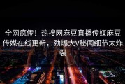 全网疯传！热搜网麻豆直播传媒麻豆传媒在线更新，劲爆大V秘闻细节太炸裂
