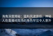 海角深度揭秘：猛料风波背后，神秘人在直播间现场的角色罕见令人意外
