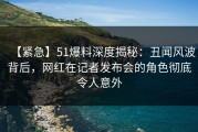 【紧急】51爆料深度揭秘：丑闻风波背后，网红在记者发布会的角色彻底令人意外