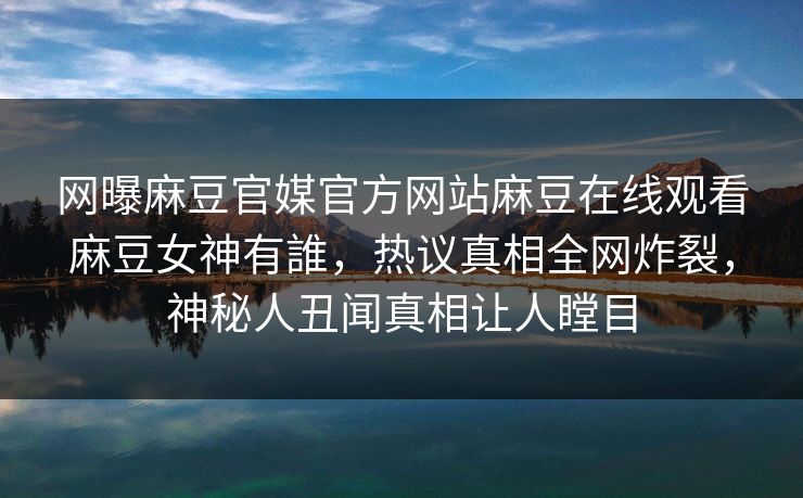 网曝麻豆官媒官方网站麻豆在线观看麻豆女神有誰，热议真相全网炸裂，神秘人丑闻真相让人瞠目