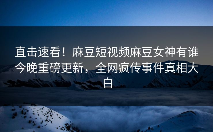 直击速看！麻豆短视频麻豆女神有谁今晚重磅更新，全网疯传事件真相大白