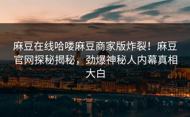 麻豆在线哈喽麻豆商家版炸裂！麻豆官网探秘揭秘，劲爆神秘人内幕真相大白