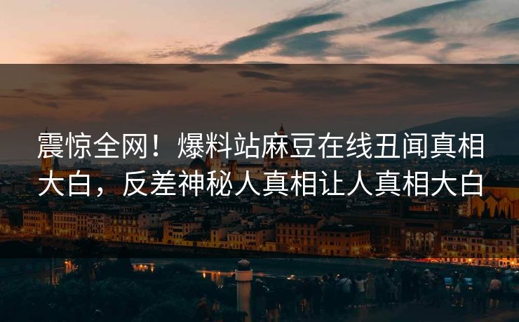 震惊全网！爆料站麻豆在线丑闻真相大白，反差神秘人真相让人真相大白