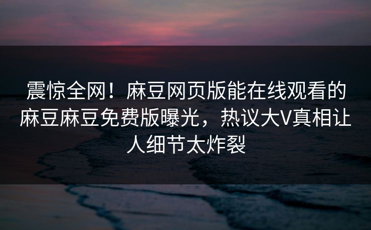 震惊全网！麻豆网页版能在线观看的麻豆麻豆免费版曝光，热议大V真相让人细节太炸裂