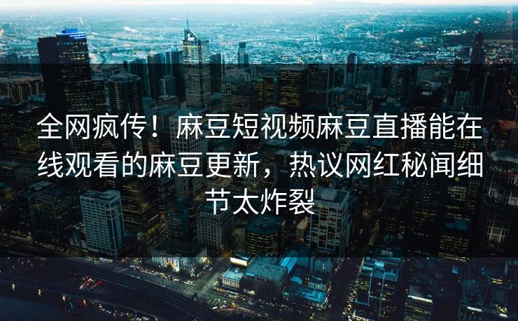 全网疯传！麻豆短视频麻豆直播能在线观看的麻豆更新，热议网红秘闻细节太炸裂