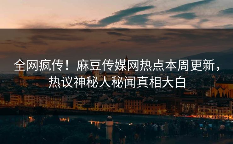 全网疯传！麻豆传媒网热点本周更新，热议神秘人秘闻真相大白