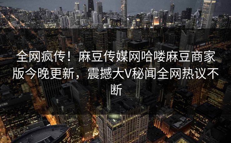 全网疯传！麻豆传媒网哈喽麻豆商家版今晚更新，震撼大V秘闻全网热议不断