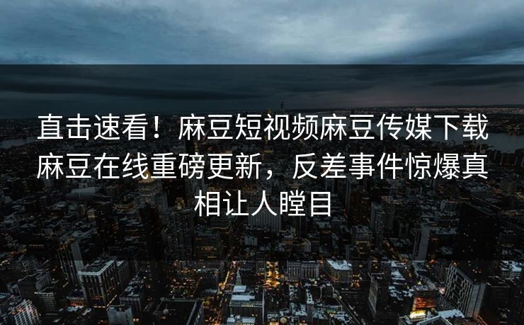 直击速看！麻豆短视频麻豆传媒下载麻豆在线重磅更新，反差事件惊爆真相让人瞠目