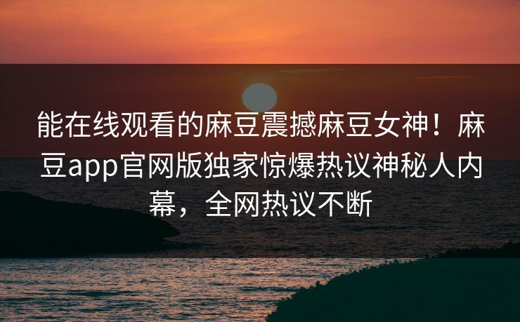 能在线观看的麻豆震撼麻豆女神！麻豆app官网版独家惊爆热议神秘人内幕，全网热议不断