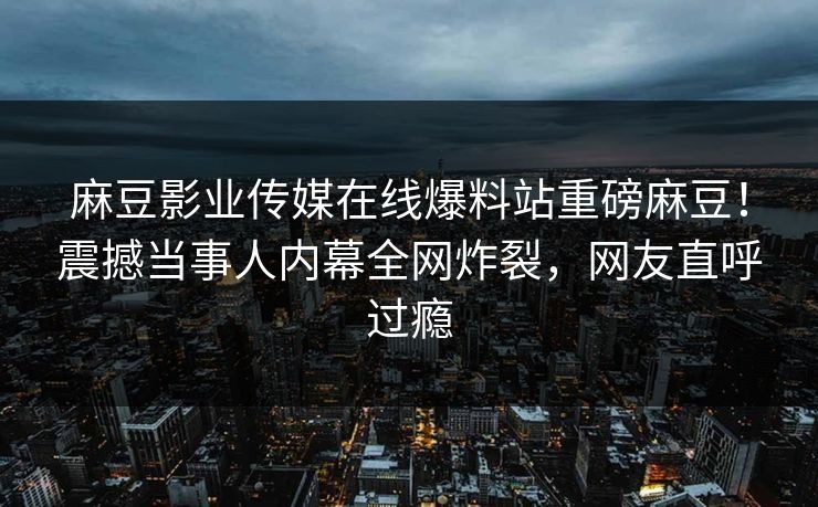 麻豆影业传媒在线爆料站重磅麻豆！震撼当事人内幕全网炸裂，网友直呼过瘾