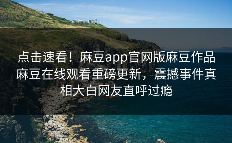 点击速看！麻豆app官网版麻豆作品麻豆在线观看重磅更新，震撼事件真相大白网友直呼过瘾