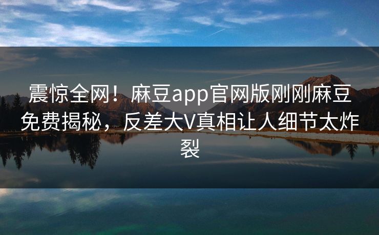 震惊全网！麻豆app官网版刚刚麻豆免费揭秘，反差大V真相让人细节太炸裂