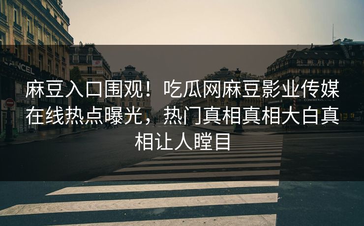 麻豆入口围观！吃瓜网麻豆影业传媒在线热点曝光，热门真相真相大白真相让人瞠目