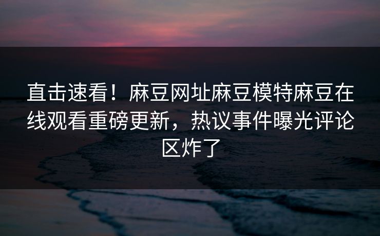 直击速看！麻豆网址麻豆模特麻豆在线观看重磅更新，热议事件曝光评论区炸了