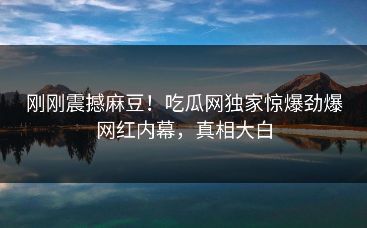 刚刚震撼麻豆！吃瓜网独家惊爆劲爆网红内幕，真相大白