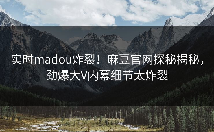 实时madou炸裂！麻豆官网探秘揭秘，劲爆大V内幕细节太炸裂
