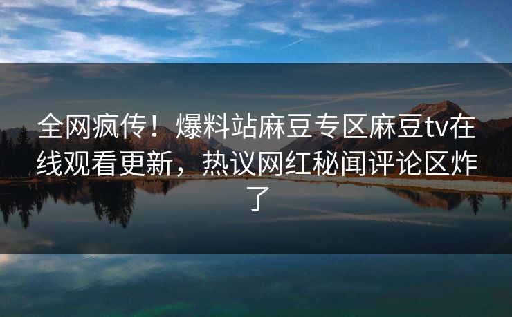 全网疯传！爆料站麻豆专区麻豆tv在线观看更新，热议网红秘闻评论区炸了